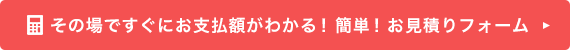 その場ですぐにお支払額がわかる！簡単！お見積りフォーム